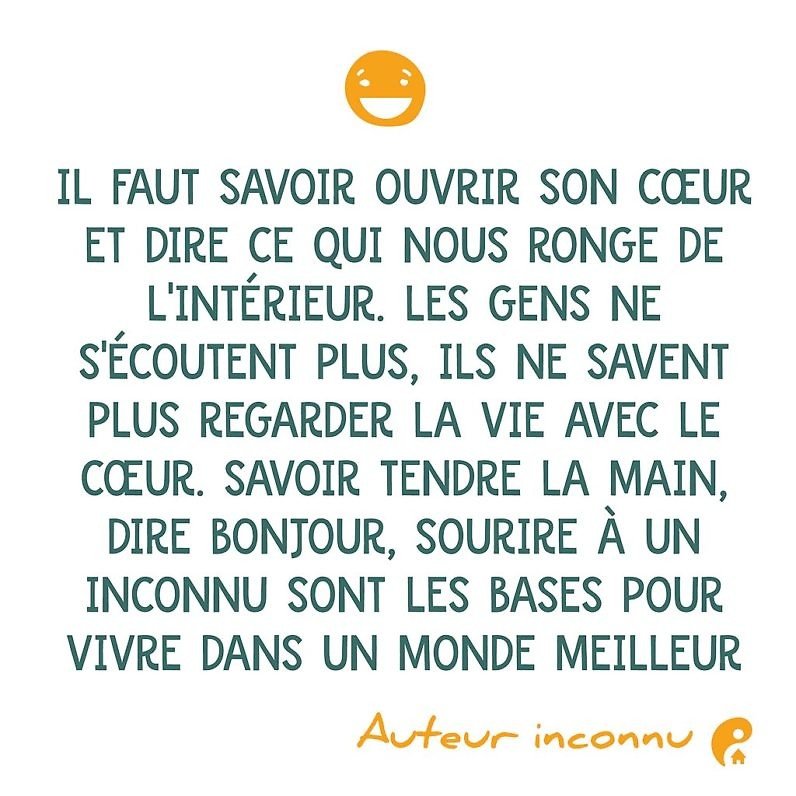 Il faut savoir ouvrir son cœur et dire ce qui nous ronge de l'intérieur. Les gens ne s'écoutent plus, ils ne savent plus regarder la vie avec le cœur. Savoir tendre la main, dire bonjour, sourire à un inconnu sont les bases pour vivre dans un monde meilleur.