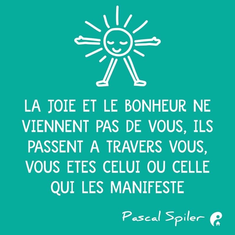 La joie et le bonheur ne viennent pas de vous, ils passent à travers vous, vous êtes celui ou celle qui les manifeste. (Pascal Spiler)