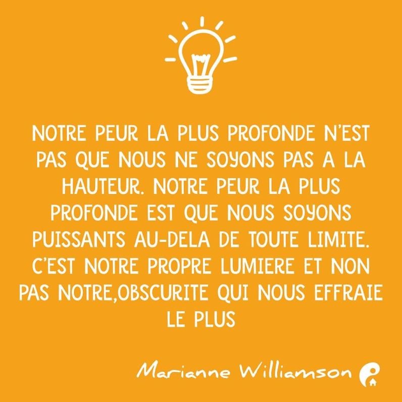 Notre peur la plus profonde n'est pas que nous ne soyons pas à la hauteur. Notre peur la plus profonde est que nous soyons puissants au delà de toute limite. C'est notre propre lumière et non pas notre obscurité qui nous effraie le plus. (Marianne Williamson)